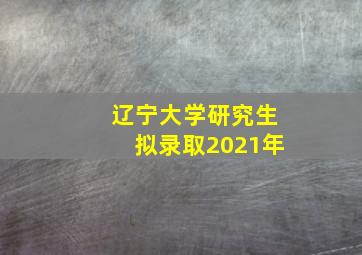 辽宁大学研究生拟录取2021年