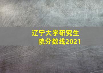 辽宁大学研究生院分数线2021