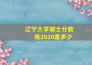 辽宁大学硕士分数线2020是多少