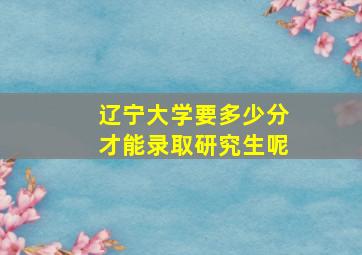 辽宁大学要多少分才能录取研究生呢