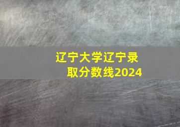 辽宁大学辽宁录取分数线2024