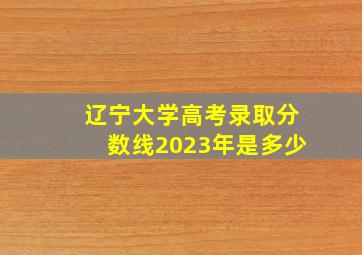 辽宁大学高考录取分数线2023年是多少