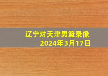 辽宁对天津男篮录像2024年3月17日