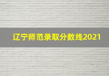 辽宁师范录取分数线2021