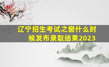 辽宁招生考试之窗什么时候发布录取结果2023