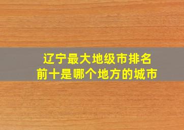 辽宁最大地级市排名前十是哪个地方的城市