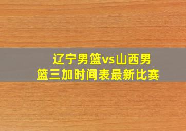 辽宁男篮vs山西男篮三加时间表最新比赛