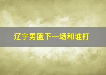 辽宁男篮下一场和谁打