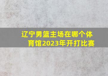 辽宁男篮主场在哪个体育馆2023年开打比赛