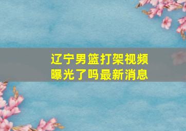 辽宁男篮打架视频曝光了吗最新消息