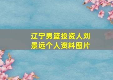 辽宁男篮投资人刘景远个人资料图片