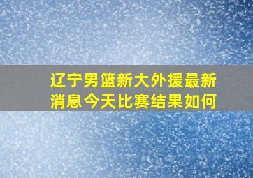 辽宁男篮新大外援最新消息今天比赛结果如何