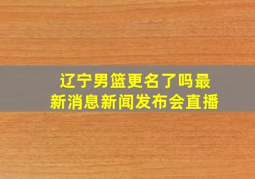 辽宁男篮更名了吗最新消息新闻发布会直播