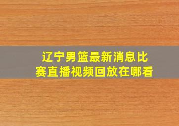 辽宁男篮最新消息比赛直播视频回放在哪看