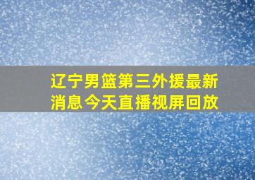 辽宁男篮第三外援最新消息今天直播视屏回放