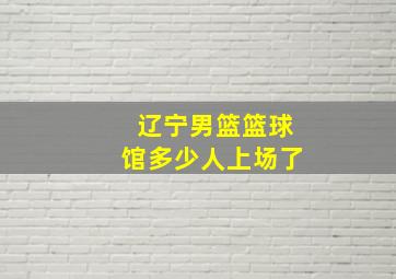 辽宁男篮篮球馆多少人上场了