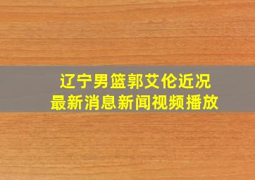 辽宁男篮郭艾伦近况最新消息新闻视频播放