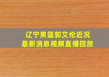 辽宁男篮郭艾伦近况最新消息视频直播回放