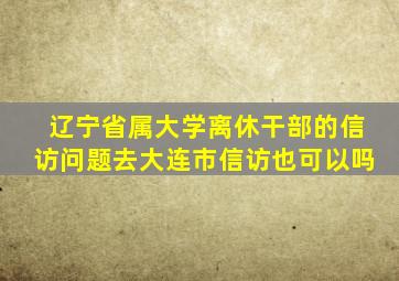 辽宁省属大学离休干部的信访问题去大连市信访也可以吗