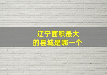 辽宁面积最大的县城是哪一个