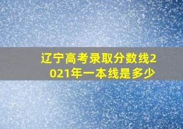 辽宁高考录取分数线2021年一本线是多少