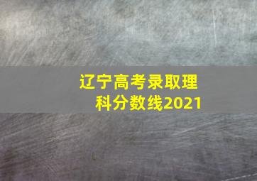 辽宁高考录取理科分数线2021