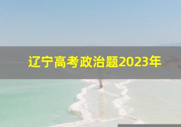 辽宁高考政治题2023年