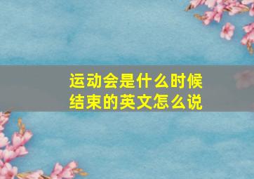 运动会是什么时候结束的英文怎么说