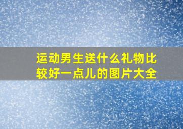 运动男生送什么礼物比较好一点儿的图片大全