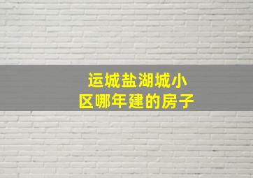 运城盐湖城小区哪年建的房子