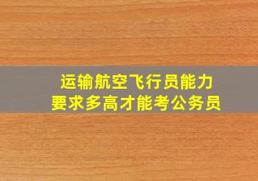 运输航空飞行员能力要求多高才能考公务员