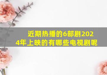 近期热播的6部剧2024年上映的有哪些电视剧呢