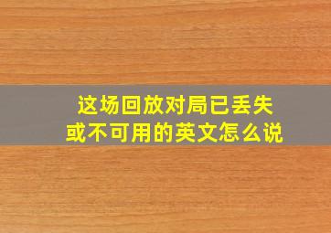 这场回放对局已丢失或不可用的英文怎么说