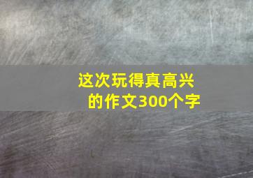 这次玩得真高兴的作文300个字