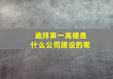 迪拜第一高楼是什么公司建设的呢