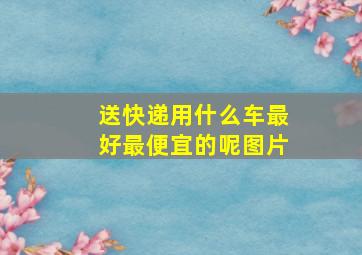 送快递用什么车最好最便宜的呢图片