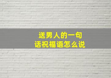 送男人的一句话祝福语怎么说