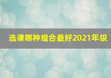 选课哪种组合最好2021年级