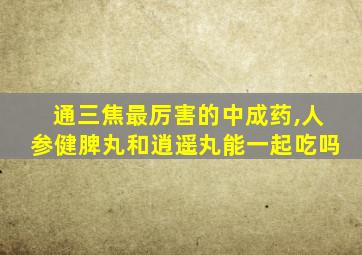 通三焦最厉害的中成药,人参健脾丸和逍遥丸能一起吃吗