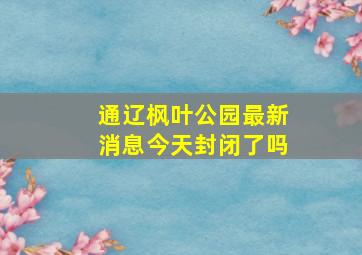 通辽枫叶公园最新消息今天封闭了吗