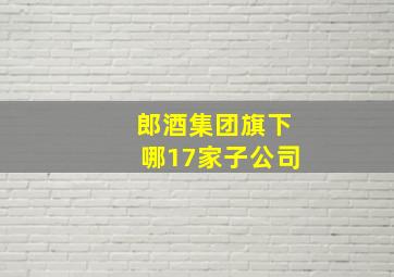 郎酒集团旗下哪17家子公司