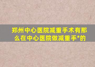 郑州中心医院减重手术有那么在中心医院做减重手*的