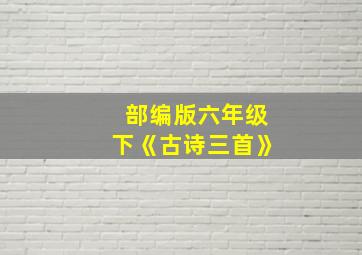 部编版六年级下《古诗三首》