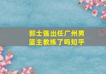 郭士强出任广州男篮主教练了吗知乎