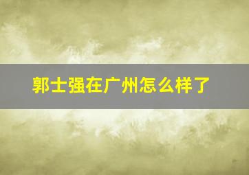 郭士强在广州怎么样了