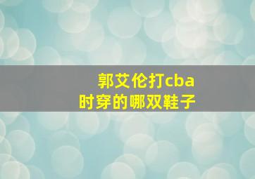 郭艾伦打cba时穿的哪双鞋子