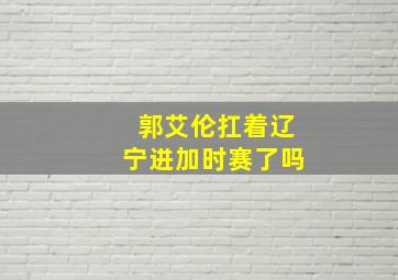 郭艾伦扛着辽宁进加时赛了吗