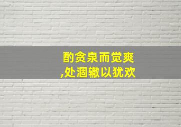 酌贪泉而觉爽,处涸辙以犹欢