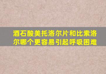 酒石酸美托洛尔片和比索洛尔哪个更容易引起呼吸困难