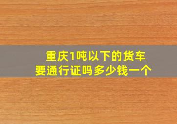 重庆1吨以下的货车要通行证吗多少钱一个